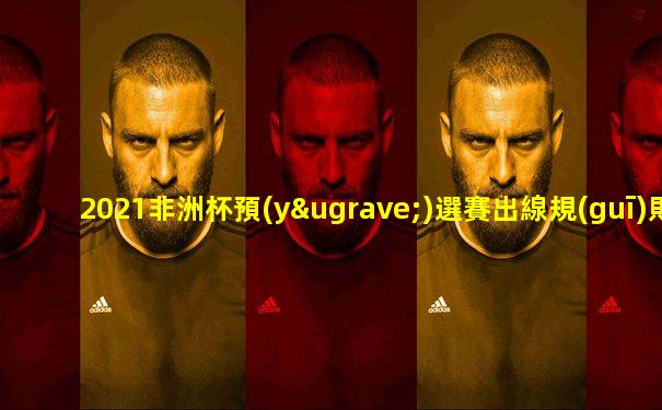 2021非洲杯預(yù)選賽出線規(guī)則表