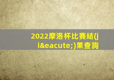 2022摩洛杯比賽結(jié)果查詢
