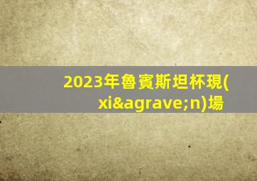 2023年魯賓斯坦杯現(xiàn)場