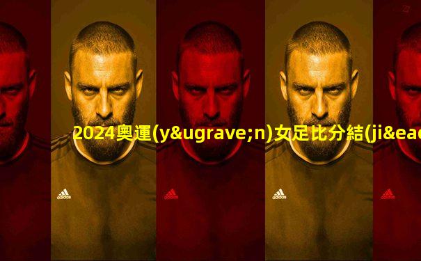 2024奧運(yùn)女足比分結(jié)果