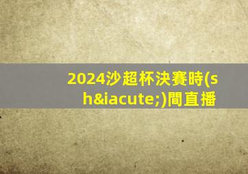 2024沙超杯決賽時(shí)間直播