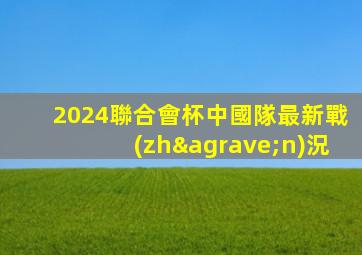 2024聯合會杯中國隊最新戰(zhàn)況