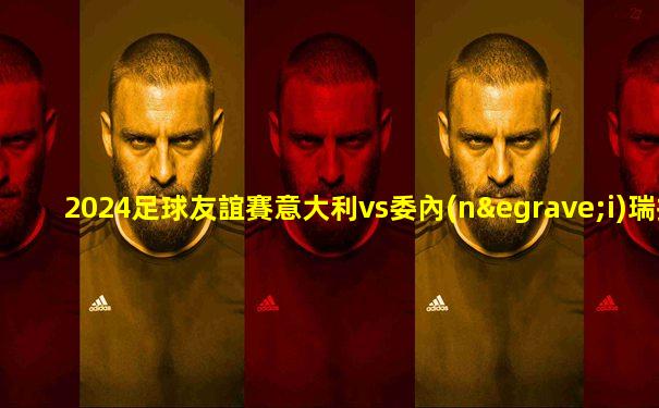 2024足球友誼賽意大利vs委內(nèi)瑞拉錄像