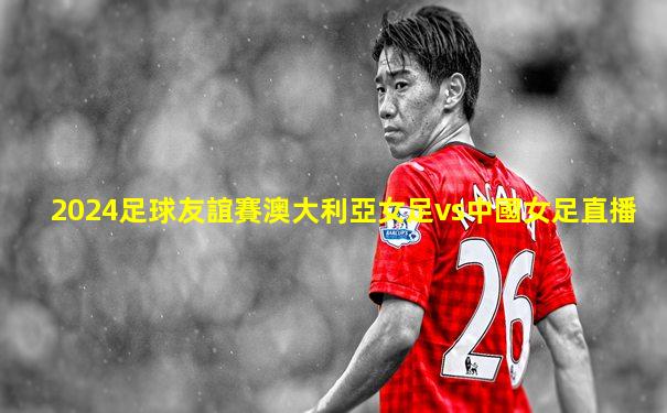 2024足球友誼賽澳大利亞女足vs中國女足直播