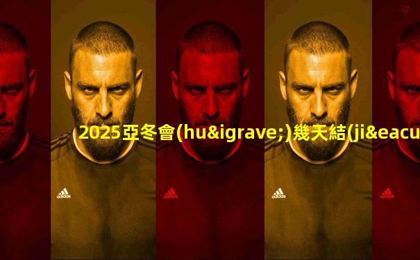 2025亞冬會(huì)幾天結(jié)束