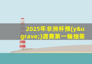 2025年非洲杯預(yù)選賽第一輪抽簽