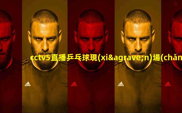 cctv5直播乒乓球現(xiàn)場(chǎng)