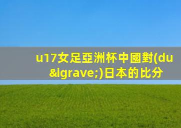 u17女足亞洲杯中國對(duì)日本的比分
