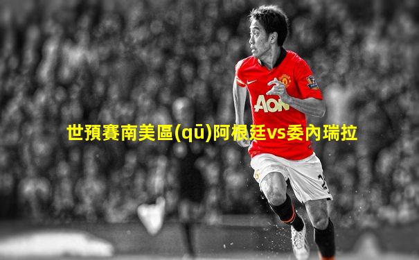 世預賽南美區(qū)阿根廷vs委內瑞拉