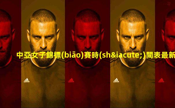 中亞女子錦標(biāo)賽時(shí)間表最新消息視頻直播回放