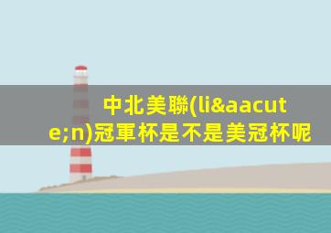 中北美聯(lián)冠軍杯是不是美冠杯呢