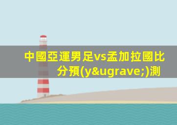 中國亞運男足vs孟加拉國比分預(yù)測