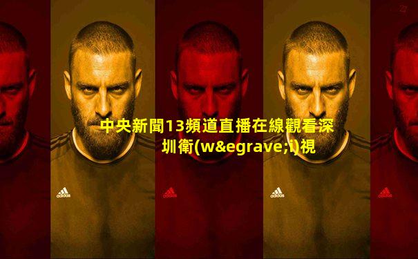 中央新聞13頻道直播在線觀看深圳衛(wèi)視頻道