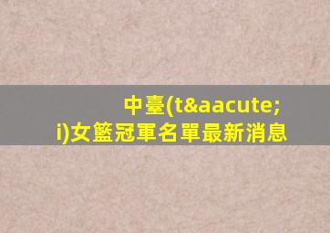 中臺(tái)女籃冠軍名單最新消息
