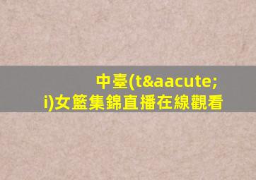 中臺(tái)女籃集錦直播在線觀看
