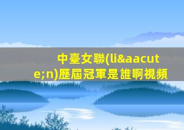 中臺女聯(lián)歷屆冠軍是誰啊視頻