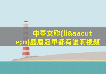 中臺女聯(lián)歷屆冠軍都有誰啊視頻