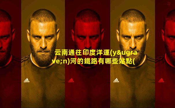 云南通往印度洋運(yùn)河的鐵路有哪些站點(diǎn)