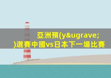 亞洲預(yù)選賽中國vs日本下一場比賽