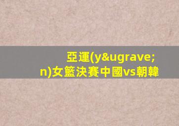 亞運(yùn)女籃決賽中國vs朝韓