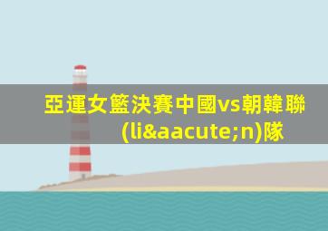 亞運女籃決賽中國vs朝韓聯(lián)隊