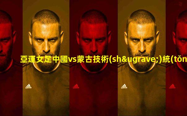 亞運女足中國vs蒙古技術(shù)統(tǒng)計