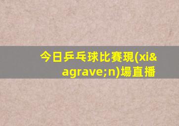 今日乒乓球比賽現(xiàn)場直播