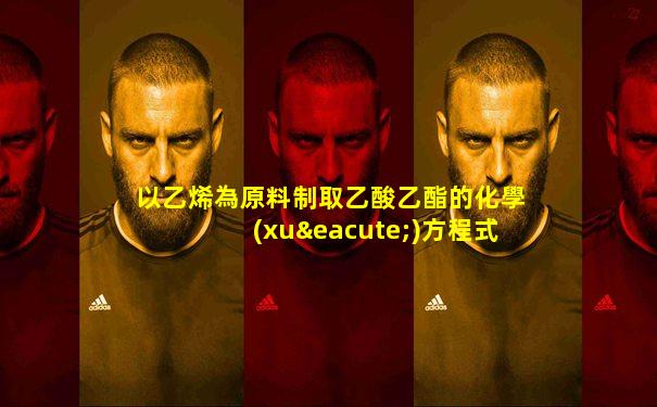 以乙烯為原料制取乙酸乙酯的化學(xué)方程式