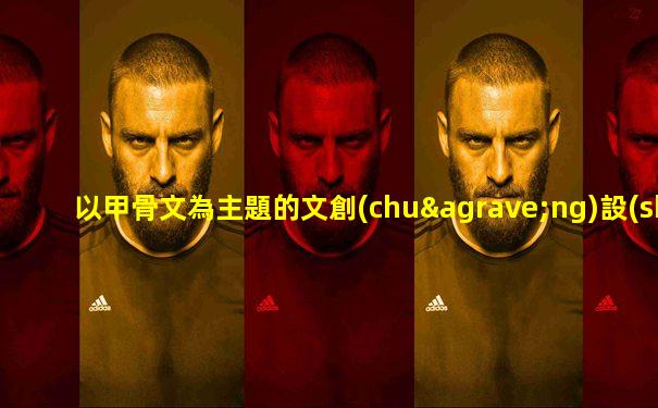 以甲骨文為主題的文創(chuàng)設(shè)計方案