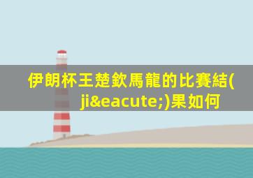 伊朗杯王楚欽馬龍的比賽結(jié)果如何