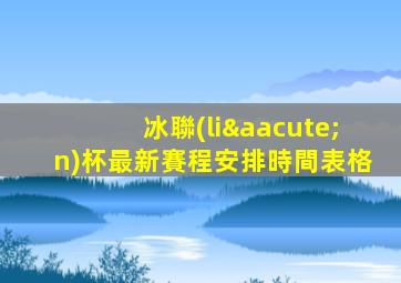冰聯(lián)杯最新賽程安排時間表格