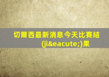 切爾西最新消息今天比賽結(jié)果
