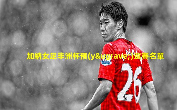 加納女足非洲杯預(yù)選賽名單