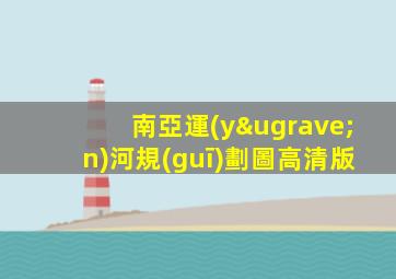 南亞運(yùn)河規(guī)劃圖高清版