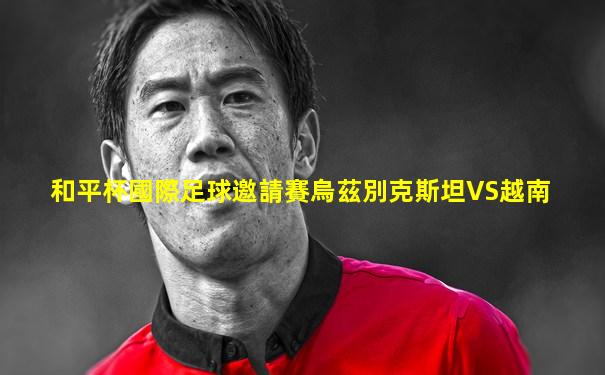 和平杯國際足球邀請賽烏茲別克斯坦VS越南