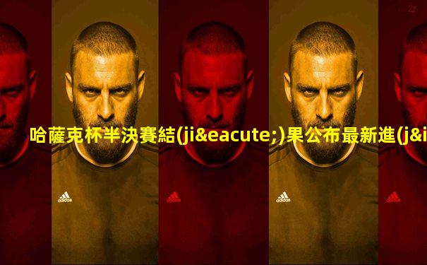 哈薩克杯半決賽結(jié)果公布最新進(jìn)展