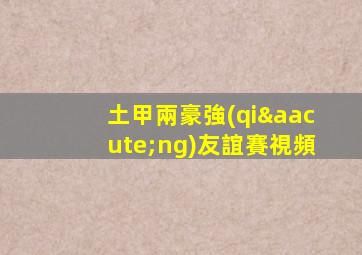 土甲兩豪強(qiáng)友誼賽視頻
