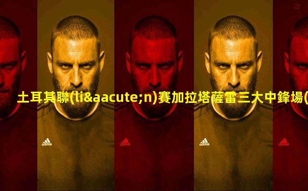 土耳其聯(lián)賽加拉塔薩雷三大中鋒場(chǎng)均得分