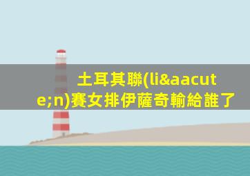 土耳其聯(lián)賽女排伊薩奇輸給誰了