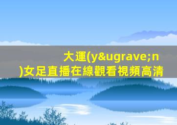大運(yùn)女足直播在線觀看視頻高清
