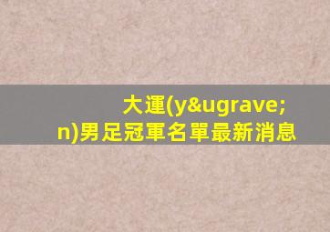 大運(yùn)男足冠軍名單最新消息