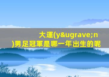 大運(yùn)男足冠軍是哪一年出生的呢