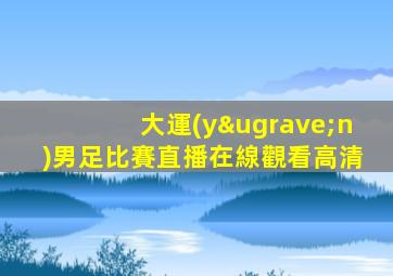 大運(yùn)男足比賽直播在線觀看高清