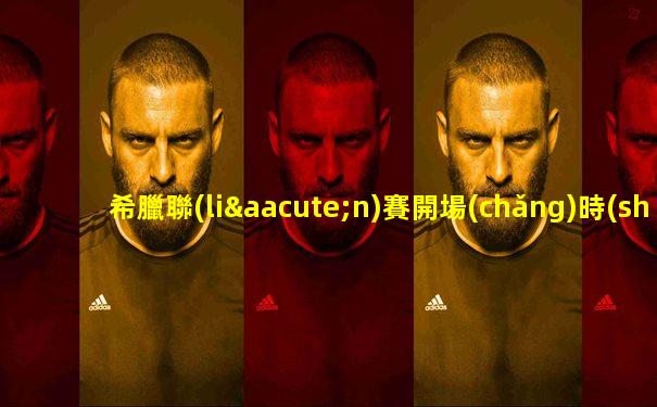 希臘聯(lián)賽開場(chǎng)時(shí)間是多少