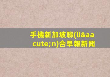 手機新加坡聯(lián)合早報新聞