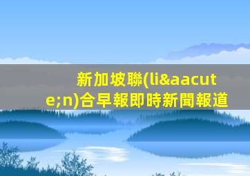 新加坡聯(lián)合早報即時新聞報道