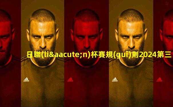 日聯(lián)杯賽規(guī)則2024第三圈