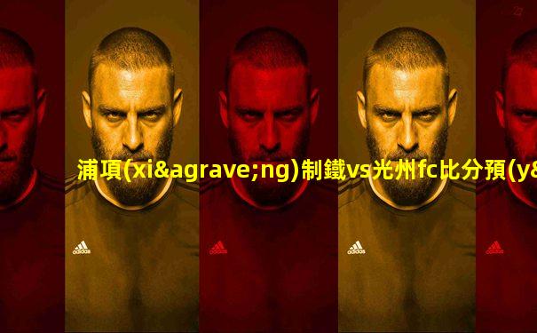 浦項(xiàng)制鐵vs光州fc比分預(yù)測(cè)