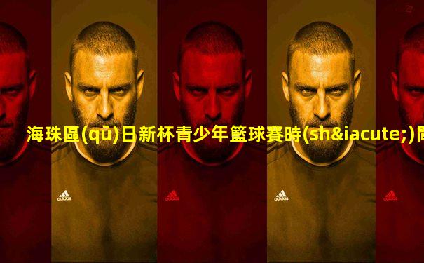 海珠區(qū)日新杯青少年籃球賽時(shí)間安排表