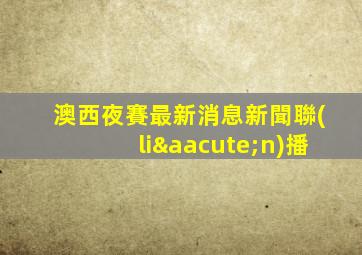 澳西夜賽最新消息新聞聯(lián)播